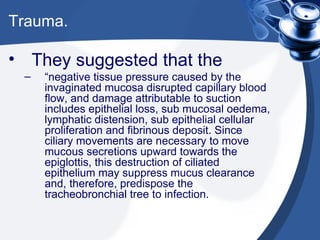 Trauma. They suggested that the  “ negative tissue pressure caused by the invaginated mucosa disrupted capillary blood flow, and damage attributable to suction includes epithelial loss, sub mucosal oedema, lymphatic distension, sub epithelial cellular proliferation and fibrinous deposit. Since ciliary movements are necessary to move mucous secretions upward towards the epiglottis, this destruction of ciliated epithelium may suppress mucus clearance and, therefore, predispose the tracheobronchial tree to infection. 