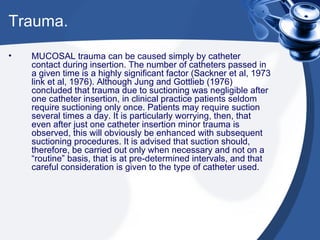 Trauma. MUCOSAL trauma can be caused simply by catheter contact during insertion. The number of catheters passed in a given time is a highly significant factor (Sackner et al, 1973 link et al, 1976). Although Jung and Gottlieb (1976) concluded that trauma due to suctioning was negligible after one catheter insertion, in clinical practice patients seldom require suctioning only once. Patients may require suction several times a day. It is particularly worrying, then, that even after just one catheter insertion minor trauma is observed, this will obviously be enhanced with subsequent suctioning procedures. It is advised that suction should, therefore, be carried out only when necessary and not on a “routine” basis, that is at pre-determined intervals, and that careful consideration is given to the type of catheter used. 