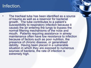 Infection. The tracheal tube has been identified as a source of trauma as well as a reservoir for bacterial growth.  The tube contributes to a patient’s susceptibility to respiratory infection because it causes the air entering the lungs to bypass the normal filtering mechanisms of the nose and mouth.  Patients requiring assistance in airway maintenance often have low resistance to infection because of factors such as poor nutrition, the presence of chronic disease, or generalised debility.  Having been placed in a vulnerable situation in which they are exposed to numerous sources of bacteria, the rate of infection is extremely high. 