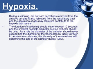 Hypoxia. During suctioning, not only are secretions removed from the airways but gas is also removed from the respiratory tract and the aspiration of gas may therefore contribute to the hypoxia that results. The duration of suctioning should never exceed 10 seconds and the smallest possible diameter suction catheter should be used. As a rule the diameter of the catheter should never exceed half the diameter of the tracheostomy tube However in certain circumstances, the viscosity of the secretions will determine the size of the catheter (Eales 1989). 