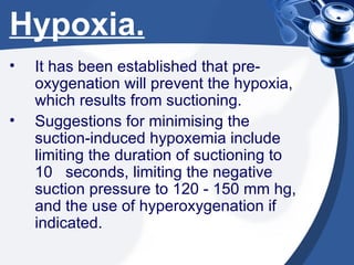 Hypoxia. It has been established that pre-oxygenation will prevent the hypoxia, which results from suctioning. Suggestions for minimising the suction-induced hypoxemia include limiting the duration of suctioning to 10  seconds, limiting the negative suction pressure to 120 - 150 mm hg, and the use of hyperoxygenation if indicated. 