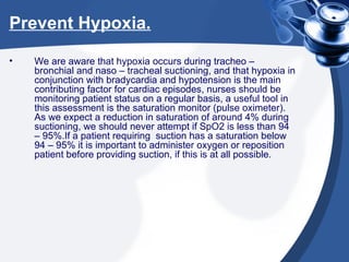 Prevent Hypoxia. We are aware that hypoxia occurs during tracheo – bronchial and naso – tracheal suctioning, and that hypoxia in conjunction with bradycardia and hypotension is the main contributing factor for cardiac episodes, nurses should be monitoring patient status on a regular basis, a useful tool in this assessment is the saturation monitor (pulse oximeter). As we expect a reduction in saturation of around 4% during suctioning, we should never attempt if SpO2 is less than 94 – 95%.If a patient requiring  suction has a saturation below 94 – 95% it is important to administer oxygen or reposition patient before providing suction, if this is at all possible. 