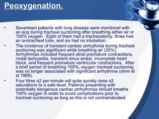 Peoxygenation. Seventeen patients with lung disease were monitored with an ecg during tracheal suctioning after breathing either air or 100% oxygen.  Eight of them had a tracheostomy, three had an orotracheal tube, and six had no intubation. The incidence of transient cardiac arrhythmia during tracheal suctioning was significant while breathing air (35%).  Arrhythmias included frequent atrial premature contractions, nodal tachyardia, transient sinus arrest, incomplete heart block, and frequent premature ventricular contractions.  After a brief period of breathing 100%, oxygen tracheal suctioning was no longer associated with significant arrhythmia (shim et al 1969). Four litres o2 per minute will quite quickly raise o2 saturations to a safe level. Patients presenting with potentially dangerous cardiac arrhythmias should breathe 100% oxygen in order to avoid complications prior to tracheal suctioning as long as this is not contraindicated. 