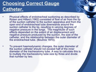 Choosing Correct Gauge Catheter. Physical effects of endotracheal suctioning as described by Rosen and Hillard (1962) consisted of flow of air from the tip of the suction catheter to the suction apparatus and from the open end of endotracheal tube downwards around the suction catheter to the tip, resulting in varying degrees of negative pressure in the lungs.  The magnitude of such effects depended on the extent of air displacement and negative pressure produced by the suction, the size of the catheter, and the relationship between the outer diameter of the endotracheal tube. (Boutros 1970). To prevent haemodynamic changes, the outer diameter of the suction catheter should not exceed half of the inner diameter of the tracheostomy tube. A way to calculate this is to multiply the tracheostomy tube size by three and divide that number by two. 