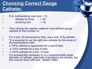 Choosing Correct Gauge Catheter. E.G. tracheostomy tube size = 10. Multiply by three  = 30. Divide by two  = 15. Then choose the nearest, safest or most efficient gauge catheter to that number i.e. For a size 10 tracheostomy tube, use a size 14 fg catheter. “ It is essential to use the right size catheter for the lumen of the tracheostomy tube:  a 10FG catheter is appropriate for a size 6 tube, a 12FG catheter for a size 8 tube; a 14FG catheter for a size 10 tube,  It is occasionally necessary to us a proportionately larger diameter of catheter, especially if secretions are viscous, but this must be done with care.” (Mallet 1985). 