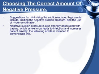Choosing The Correct Amount Of Negative Pressure. Suggestions for minimising the suction-induced hypoxemia include, limiting the negative suction pressure, and the use of hyper oxygenation. Negative suction pressure is also strongly associated with trauma, which as we know leads to infection and increases patient anxiety; the following article is included to demonstrate this. 