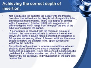 Achieving the correct depth of insertion . Not introducing the catheter too deeply into the tracheo – bronchial tree will reduce the likely hood of vagal stimulation, bronchospasm and trauma. There is a degree of conflict within the research (Kleiber 1986) with suggestions of efficient depths which range from 1cm past the end of the tube to one cm past the carina. A general rule is proceed with the minimum amount of invasion, the recommendation is to advance the catheter slowly until either a cough reflex is initiated or resistance is felt upon encountering either of these conditions, the nurse should withdraw the catheter 1cm , apply suction and withdraw the catheter.  For patients with copious or tenacious secretions, who are showing signs of ineffective airway clearance, deeper suctioning is suggested.  Care plans should include specific guidelines for catheter insertion and should be updated routinely by the caregiver.  Individualisation of the care plan is essential. 