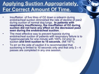 Applying Suction Appropriately, For Correct Amount Of Time. Insufflation  of five litres of O2 down a sidearm during endotracheal suction diminished the rate of decline of pao2 during suction of normal dog lungs.  In patients with respiratory insufficiency, the insufflation of O2 during suction did not have any effect on the decreased pao2 seen during the endotracheal suction .  The most effective way to prevent hypoxia during endotracheal suction of patients with respiratory failure is to hyperoxygenate for one minute with 100% O2 prior to suction  and limit suction to 15 seconds , (fell 1971). To err on the side of caution it is recommended that suctioning is limited to 10 seconds only and that only 3 – 4 passes are completed in any one session. 