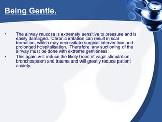Being Gentle. The airway mucosa is extremely sensitive to pressure and is easily damaged.  Chronic irritation can result in scar formation, which may necessitate surgical intervention and prolonged hospitalisation.  Therefore, any suctioning of the airway must be done with extreme gentleness.  This again will reduce the likely hood of vagal stimulation, bronchospasm and trauma and will greatly reduce patient anxiety. 