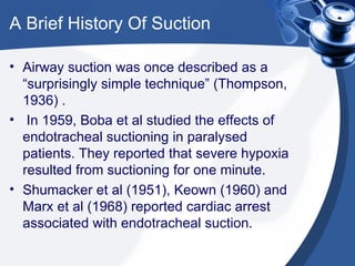 A Brief History Of Suction Airway suction was once described as a “surprisingly simple technique” (Thompson, 1936) . In 1959, Boba et al studied the effects of endotracheal suctioning in paralysed patients. They reported that severe hypoxia resulted from suctioning for one minute. Shumacker et al (1951), Keown (1960) and Marx et al (1968) reported cardiac arrest associated with endotracheal suction. 