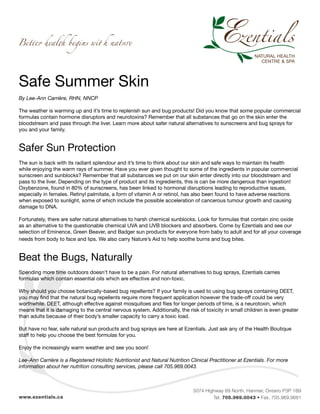 5074 Highway 69 North, Hanmer, Ontario P3P 1B9
Tel. 705.969.0043 • Fax. 705.969.9681www.ezentials.ca
Safe Summer Skin
By Lee-Ann Carrière, RHN, NNCP
The weather is warming up and it’s time to replenish sun and bug products! Did you know that some popular commercial
formulas contain hormone disruptors and neurotoxins? Remember that all substances that go on the skin enter the
bloodstream and pass through the liver. Learn more about safer natural alternatives to sunscreens and bug sprays for
you and your family.
Safer Sun Protection
The sun is back with its radiant splendour and it’s time to think about our skin and safe ways to maintain its health
while enjoying the warm rays of summer. Have you ever given thought to some of the ingredients in popular commercial
sunscreen and sunblocks? Remember that all substances we put on our skin enter directly into our bloodstream and
pass to the liver. Depending on the type of product and its ingredients, this is can be more dangerous than ingestion!
Oxybenzone, found in 80% of sunscreens, has been linked to hormonal disruptions leading to reproductive issues,
especially in females. Retinyl palmitate, a form of vitamin A or retinol, has also been found to have adverse reactions
when exposed to sunlight, some of which include the possible acceleration of cancerous tumour growth and causing
damage to DNA.
Fortunately, there are safer natural alternatives to harsh chemical sunblocks. Look for formulas that contain zinc oxide
as an alternative to the questionable chemical UVA and UVB blockers and absorbers. Come by Ezentials and see our
selection of Eminence, Green Beaver, and Badger sun products for everyone from baby to adult and for all your coverage
needs from body to face and lips. We also carry Nature’s Aid to help soothe burns and bug bites.
Beat the Bugs, Naturally
Spending more time outdoors doesn’t have to be a pain. For natural alternatives to bug sprays, Ezentials carries
formulas which contain essential oils which are effective and non-toxic.
Why should you choose botanically-based bug repellents? If your family is used to using bug sprays containing DEET,
you may find that the natural bug repellents require more frequent application however the trade-off could be very
worthwhile. DEET, although effective against mosquitoes and flies for longer periods of time, is a neurotoxin, which
means that it is damaging to the central nervous system. Additionally, the risk of toxicity in small children is even greater
than adults because of their body’s smaller capacity to carry a toxic load.
But have no fear, safe natural sun products and bug sprays are here at Ezentials. Just ask any of the Health Boutique
staff to help you choose the best formulas for you.
Enjoy the increasingly warm weather and see you soon!
Lee-Ann Carrière is a Registered Holistic Nutritionist and Natural Nutrition Clinical Practitioner at Ezentials. For more
information about her nutrition consulting services, please call 705.969.0043.
 