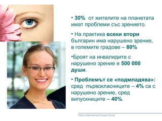 30%   от жителите на планетата имат проблеми със зрението. На практика  всеки втори  българин има нарушено зрение, в големите градове –  80%  Броят на инвалидите с нарушено зрение  е   500 000 души . Проблемът се «подмладява»:  сред   първокласниците –  4%  са с нарушено зрение, сред випускниците –  40% . 