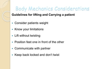 Body Mechanics Considerations
Guidelines for lifting and Carrying a patient
 Consider patients weight
 Know your limitations
 Lift without twisting
 Position feet one in front of the other
 Communicate with partner
 Keep back locked and don’t twist
 