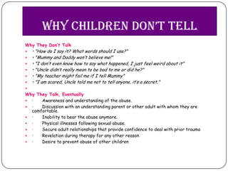 whY children don’t tell
Why They Don’t Talk
   • "How do I say it? What words should I use?"
   • "Mummy and Daddy won’t believe me!"
   • "I don’t even know how to say what happened, I just feel weird about it"
   • "Uncle didn’t really mean to be bad to me or did he?"
   • "My teacher might fail me if I tell Mummy"
   • "I am scared, Uncle told me not to tell anyone, it’s a secret."

Why They Talk, Eventually
 ·   Awareness and understanding of the abuse.
 ·   Discussion with an understanding parent or other adult with whom they are
  comfortable.
 ·   Inability to bear the abuse anymore.
 ·   Physical illnesses following sexual abuse.
 ·   Secure adult relationships that provide confidence to deal with prior trauma
 ·   Revelation during therapy for any other reason
 ·   Desire to prevent abuse of other children
 