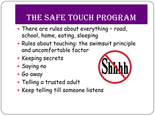 The Safe touch program
 There are rules about everything – road,
    school, home, eating, sleeping
   Rules about touching: the swimsuit principle
    and uncomfortable factor
   Keeping secrets
   Saying no
   Go away
   Telling a trusted adult
   Keep telling till someone listens
 