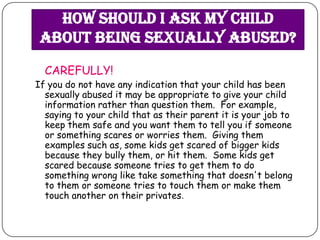 How should I ask my child
 about being sexually abused?
  CAREFULLY!
If you do not have any indication that your child has been
  sexually abused it may be appropriate to give your child
  information rather than question them. For example,
  saying to your child that as their parent it is your job to
  keep them safe and you want them to tell you if someone
  or something scares or worries them. Giving them
  examples such as, some kids get scared of bigger kids
  because they bully them, or hit them. Some kids get
  scared because someone tries to get them to do
  something wrong like take something that doesn't belong
  to them or someone tries to touch them or make them
  touch another on their privates.
 