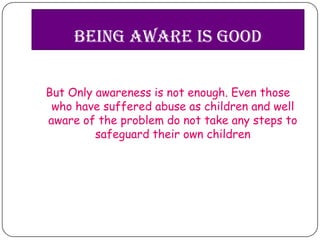 Being Aware is Good


But Only awareness is not enough. Even those
 who have suffered abuse as children and well
aware of the problem do not take any steps to
         safeguard their own children
 