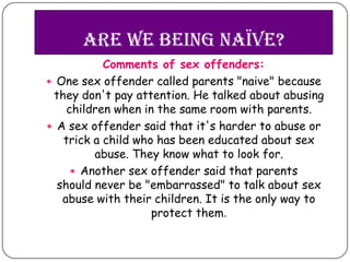 Are we being naïve?
           Comments of sex offenders:
 One sex offender called parents "naive" because
 they don't pay attention. He talked about abusing
    children when in the same room with parents.
 A sex offender said that it's harder to abuse or
   trick a child who has been educated about sex
         abuse. They know what to look for.
      Another sex offender said that parents
  should never be "embarrassed" to talk about sex
   abuse with their children. It is the only way to
                    protect them.
 