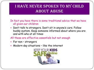 I have never spoken to my child
            about abuse

In fact you have there is some traditional advice that we have
  all given our children
 Don’t talk to strangers. Don’t sit in anyone’s cars. Follow
  buddy system. Keep someone informed about where you are
  and with who at all times
All these are effective essentials but not enough
 For non – strangers
 Modern day situations – like the internet
 