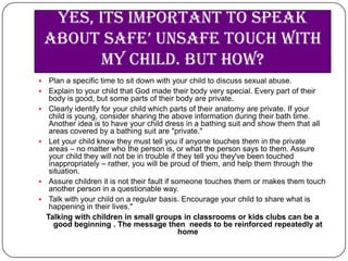 Yes, its important to speak
    about safe’ unsafe touch with
           my child. But how?
    Plan a specific time to sit down with your child to discuss sexual abuse.
    Explain to your child that God made their body very special. Every part of their
     body is good, but some parts of their body are private.
    Clearly identify for your child which parts of their anatomy are private. If your
     child is young, consider sharing the above information during their bath time.
     Another idea is to have your child dress in a bathing suit and show them that all
     areas covered by a bathing suit are "private."
    Let your child know they must tell you if anyone touches them in the private
     areas – no matter who the person is, or what the person says to them. Assure
     your child they will not be in trouble if they tell you they've been touched
     inappropriately – rather, you will be proud of them, and help them through the
     situation.
    Assure children it is not their fault if someone touches them or makes them touch
     another person in a questionable way.
    Talk with your child on a regular basis. Encourage your child to share what is
     happening in their lives."
    Talking with children in small groups in classrooms or kids clubs can be a
       good beginning . The message then needs to be reinforced repeatedly at
                                                home
 