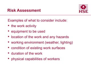 Risk Assessment
Examples of what to consider include:
• the work activity
• equipment to be used
• location of the work and any hazards
• working environment (weather, lighting)
• condition of existing work surfaces
• duration of the work
• physical capabilities of workers
 