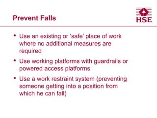 Prevent Falls
• Use an existing or ‘safe’ place of work
where no additional measures are
required
• Use working platforms with guardrails or
powered access platforms
• Use a work restraint system (preventing
someone getting into a position from
which he can fall)
 