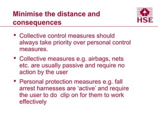 Minimise the distance and
consequences
• Collective control measures should
always take priority over personal control
measures.
• Collective measures e.g. airbags, nets
etc. are usually passive and require no
action by the user
• Personal protection measures e.g. fall
arrest harnesses are ‘active’ and require
the user to do clip on for them to work
effectively
 
