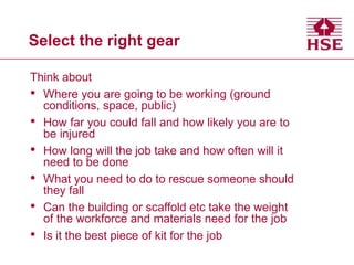Select the right gear
Think about
• Where you are going to be working (ground
conditions, space, public)
• How far you could fall and how likely you are to
be injured
• How long will the job take and how often will it
need to be done
• What you need to do to rescue someone should
they fall
• Can the building or scaffold etc take the weight
of the workforce and materials need for the job
• Is it the best piece of kit for the job
 