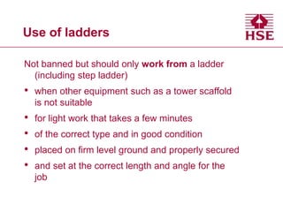 Use of ladders
Not banned but should only work from a ladder
(including step ladder)
• when other equipment such as a tower scaffold
is not suitable
• for light work that takes a few minutes
• of the correct type and in good condition
• placed on firm level ground and properly secured
• and set at the correct length and angle for the
job
 