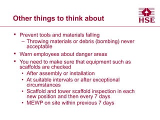 Other things to think about
• Prevent tools and materials falling
– Throwing materials or debris (bombing) never
acceptable
• Warn employees about danger areas
• You need to make sure that equipment such as
scaffolds are checked
• After assembly or installation
• At suitable intervals or after exceptional
circumstances
• Scaffold and tower scaffold inspection in each
new position and then every 7 days
• MEWP on site within previous 7 days
 
