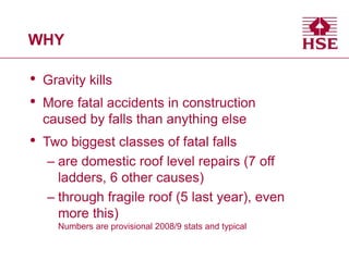 WHY
• Gravity kills
• More fatal accidents in construction
caused by falls than anything else
• Two biggest classes of fatal falls
– are domestic roof level repairs (7 off
ladders, 6 other causes)
– through fragile roof (5 last year), even
more this)
Numbers are provisional 2008/9 stats and typical
 