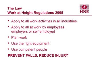 The Law
Work at Height Regulations 2005
• Apply to all work activities in all industries
• Apply to all at work by employees,
employers or self employed
• Plan work
• Use the right equipment
• Use competent people
PREVENT FALLS, REDUCE INJURY
 