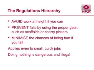 The Regulations Hierarchy
• AVOID work at height if you can
• PREVENT falls by using the proper gear,
such as scaffolds or cherry pickers
• MINIMISE the chances of being hurt if
you fall
Applies even to small, quick jobs
Doing nothing is dangerous and illegal
 
