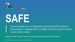 1
SAFE
© 2021 ASK-EHS Engineering & Consultants Pvt. Ltd. All Rights Reserved.
Maximize ROI, Save Time & Accomplish High Safety Performance
Customizable and configurable web-based EHS solution
that expands engagement in safety activities and promotes
a safe work culture
 