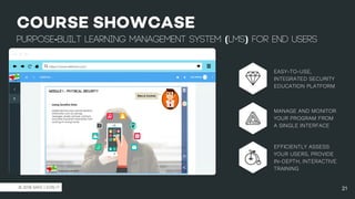 https://www.safelms.com/
© 2018 SAFE | EON IT
COURSE SHOWCASE
purpose-built learning management system (LMS) for end users
21
EASY-TO-USE,
INTEGRATED SECURITY
EDUCATION PLATFORM
MANAGE AND MONITOR
YOUR PROGRAM FROM
A SINGLE INTERFACE
EFFICIENTLY ASSESS
YOUR USERS, PROVIDE
IN-DEPTH, INTERACTIVE
TRAINING
 