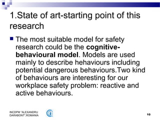 10
INCDPM ”ALEXANDRU
DARABONT”,ROMANIA
1.State of art-starting point of this
research
 The most suitable model for safety
research could be the cognitive-
behavioural model. Models are used
mainly to describe hehaviours including
potential dangerous behaviours.Two kind
of behaviours are interesting for our
workplace safety problem: reactive and
active behaviours.
 