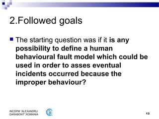 13
INCDPM ”ALEXANDRU
DARABONT”,ROMANIA
2.Followed goals
 The starting question was if it is any
possibility to define a human
behavioural fault model which could be
used in order to asses eventual
incidents occurred because the
improper behaviour?
 