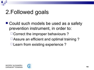 14
INCDPM ”ALEXANDRU
DARABONT”,ROMANIA
2.Followed goals
 Could such models be used as a safety
prevention instrument, in order to:
Correct the improper behaviours ?
Assure an efficient and optimal training ?
Learn from existing experience ?
 