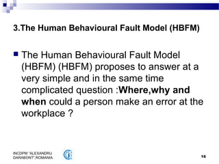 16
INCDPM ”ALEXANDRU
DARABONT”,ROMANIA
3.The Human Behavioural Fault Model (HBFM)
 The Human Behavioural Fault Model
(HBFM) (HBFM) proposes to answer at a
very simple and in the same time
complicated question :Where,why and
when could a person make an error at the
workplace ?
 