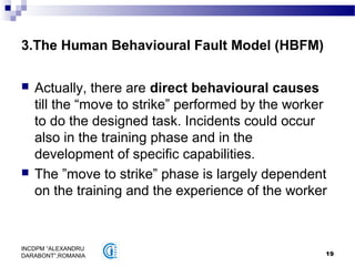 19
INCDPM ”ALEXANDRU
DARABONT”,ROMANIA
3.The Human Behavioural Fault Model (HBFM)
 Actually, there are direct behavioural causes
till the “move to strike” performed by the worker
to do the designed task. Incidents could occur
also in the training phase and in the
development of specific capabilities.
 The ”move to strike” phase is largely dependent
on the training and the experience of the worker
 