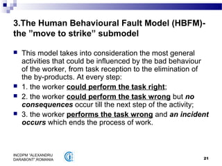21
INCDPM ”ALEXANDRU
DARABONT”,ROMANIA
3.The Human Behavioural Fault Model (HBFM)-
the ”move to strike” submodel
 This model takes into consideration the most general
activities that could be influenced by the bad behaviour
of the worker, from task reception to the elimination of
the by-products. At every step:
 1. the worker could perform the task right;
 2. the worker could perform the task wrong but no
consequences occur till the next step of the activity;
 3. the worker performs the task wrong and an incident
occurs which ends the process of work.
 