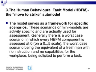 22
INCDPM ”ALEXANDRU
DARABONT”,ROMANIA
3.The Human Behavioural Fault Model (HBFM)-
the ”move to strike” submodel
 The model serves as a framework for specific
scenarios. These scenarios or mini-models are
activity specific and are actually used for
assessment. Generally there is a worst case
scenario, in which every HBFM component is
assessed at 0 (on a 0...5 scale), the worst case
scenario being the equivalent of a freshman with
no instruction and no capabilities for the
workplace, being solicited to perform a task.
 