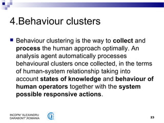 23
INCDPM ”ALEXANDRU
DARABONT”,ROMANIA
4.Behaviour clusters
 Behaviour clustering is the way to collect and
process the human approach optimally. An
analysis agent automatically processes
behavioural clusters once collected, in the terms
of human-system relationship taking into
account states of knowledge and behaviour of
human operators together with the system
possible responsive actions.
 