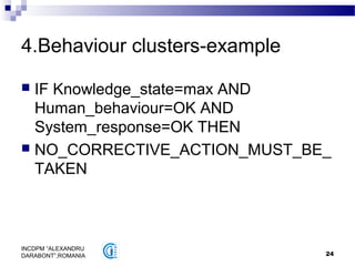 24
INCDPM ”ALEXANDRU
DARABONT”,ROMANIA
4.Behaviour clusters-example
 IF Knowledge_state=max AND
Human_behaviour=OK AND
System_response=OK THEN
 NO_CORRECTIVE_ACTION_MUST_BE_
TAKEN
 