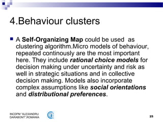 25
INCDPM ”ALEXANDRU
DARABONT”,ROMANIA
4.Behaviour clusters
 A Self-Organizing Map could be used as
clustering algorithm.Micro models of behaviour,
repeated continously are the most important
here. They include rational choice models for
decision making under uncertainty and risk as
well in strategic situations and in collective
decision making. Models also incorporate
complex assumptions like social orientations
and distributional preferences.
 