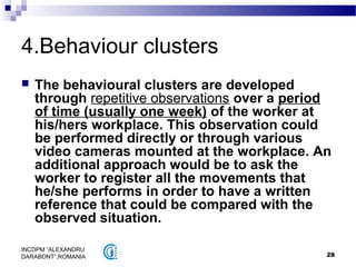28
INCDPM ”ALEXANDRU
DARABONT”,ROMANIA
4.Behaviour clusters
 The behavioural clusters are developed
through repetitive observations over a period
of time (usually one week) of the worker at
his/hers workplace. This observation could
be performed directly or through various
video cameras mounted at the workplace. An
additional approach would be to ask the
worker to register all the movements that
he/she performs in order to have a written
reference that could be compared with the
observed situation.
 