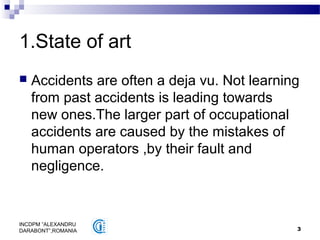 3
INCDPM ”ALEXANDRU
DARABONT”,ROMANIA
1.State of art
 Accidents are often a deja vu. Not learning
from past accidents is leading towards
new ones.The larger part of occupational
accidents are caused by the mistakes of
human operators ,by their fault and
negligence.
 