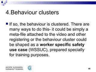 30
INCDPM ”ALEXANDRU
DARABONT”,ROMANIA
4.Behaviour clusters
 If so, the behaviour is clustered. There are
many ways to do this- it could be simply a
meta-file attached to the video and other
registering or the behaviour cluster could
be shaped as a worker specific safety
use case (WSSUC), prepared specially
for training purposes.
 
