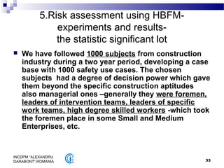 33
INCDPM ”ALEXANDRU
DARABONT”,ROMANIA
5.Risk assessment using HBFM-
experiments and results-
the statistic significant lot
 We have followed 1000 subjects from construction
industry during a two year period, developing a case
base with 1000 safety use cases. The chosen
subjects had a degree of decision power which gave
them beyond the specific construction aptitudes
also managerial ones –generally they were foremen,
leaders of intervention teams, leaders of specific
work teams, high degree skilled workers -which took
the foremen place in some Small and Medium
Enterprises, etc.
 