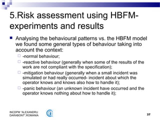 37
INCDPM ”ALEXANDRU
DARABONT”,ROMANIA
5.Risk assessment using HBFM-
experiments and results
 Analysing the behavioural patterns vs. the HBFM model
we found some general types of behaviour taking into
account the context:
 -normal behaviour;
 -reactive behaviour (generally when some of the results of the
work are not compliant with the specification);
 -mitigation behaviour (generally when a small incident was
simulated or had really occurred- incident about which the
operator knows and knows also how to handle it);
 -panic behaviour (an unknown incident have occurred and the
operator knows nothing about how to handle it);
 